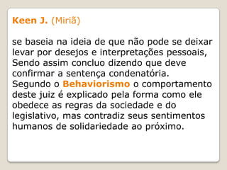 Keen J. (Miriã)
se baseia na ideia de que não pode se deixar
levar por desejos e interpretações pessoais,
Sendo assim concluo dizendo que deve
confirmar a sentença condenatória.
Segundo o Behaviorismo o comportamento
deste juiz é explicado pela forma como ele
obedece as regras da sociedade e do
legislativo, mas contradiz seus sentimentos
humanos de solidariedade ao próximo.
 