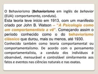 O Behaviorismo (Behaviorismo em inglês de behavior
(EUA): comportamento, conduta).
Esta teoria teve início em 1913, com um manifesto
criado por John B. Watson – ―A Psicologia como
um comportamentista a vê‖. Começando assim o
período conhecido como o do behaviorismo
clássico que durou, mais ou menos, até 1930.
Conhecido também como teoria comportamental ou
comportamentalismo. De acordo com o pensamento
comportamentalista, a conduta dos indivíduos é
observável, mensurável e controlável similarmente aos
fatos e eventos nas ciências naturais e nas exatas.
 