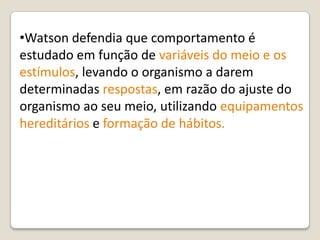 •Watson defendia que comportamento é
estudado em função de variáveis do meio e os
estímulos, levando o organismo a darem
determinadas respostas, em razão do ajuste do
organismo ao seu meio, utilizando equipamentos
hereditários e formação de hábitos.
 