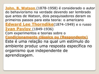John. B. Watson (1878-1958) é considerado o autor
do behaviorismo na verdade devendo ser lembrado
que antes de Watson, dois pesquisadores deram os
primeiros passos para esta teoria: o americano
Edward Lee Thorndike(1874-1949) e o russo
Ivan Pavlov (1849-1936)
Com experimentos e teorias sobre o
Condicionamento clássico ou (Respondente)
Este é uma relação na qual um estímulo do
ambiente produz uma resposta específica no
organismo que independente de
aprendizagem.
 