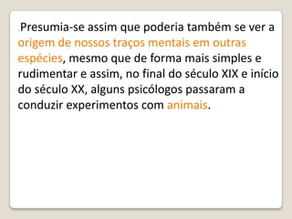 . Presumia-se assim que poderia também se ver a
origem de nossos traços mentais em outras
espécies, mesmo que de forma mais simples e
rudimentar e assim, no final do século XIX e início
do século XX, alguns psicólogos passaram a
conduzir experimentos com animais.
 