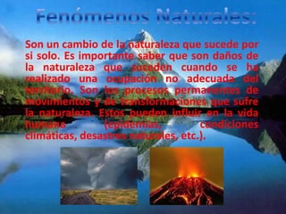 Son un cambio de la naturaleza que sucede por
si solo. Es importante saber que son daños de
la naturaleza que suceden cuando se ha
realizado una ocupación no adecuada del
territorio. Son los procesos permanentes de
movimientos y de transformaciones que sufre
la naturaleza. Estos pueden influir en la vida
humana          (epidemias,          condiciones
climáticas, desastres naturales, etc.).
 