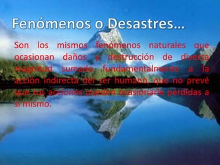 Son los mismos fenómenos naturales que
ocasionan daños y destrucción de diversa
magnitud sumado fundamentalmente a la
acción indirecta del ser humano, que no prevé
que sus acciones pueden ocasionarle pérdidas a
sí mismo.
 