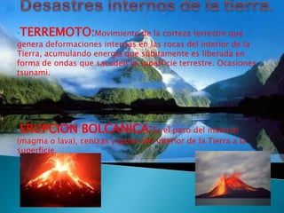 •TERREMOTO:Movimiento de la corteza terrestre que
genera deformaciones intensas en las rocas del interior de la
Tierra, acumulando energía que súbitamente es liberada en
forma de ondas que sacuden la superficie terrestre. Ocasiones
tsunami.




•ERUPCION BOLCANICA:Es el paso del material
(magma o lava), cenizas y gases del interior de la Tierra a la
superficie.
 