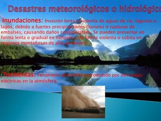 •Inundaciones: Invasión lenta o violenta de aguas de río, lagunas o
lagos, debido a fuertes precipitaciones fluviales o rupturas de
embalses, causando daños considerables. Se pueden presentar en
forma lenta o gradual en llanuras y de forma violenta o súbita en
regiones montañosas de alta pendiente.




•Tormentas: Fenómeno atmosférico producido por descargas
eléctricas en la atmósfera.
 
