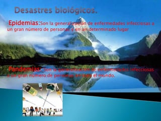 •Epidemias:Son la generalización de enfermedades infecciosas a
un gran número de personas y en un determinado lugar




•Pandemias: Son la generalización de enfermedades infecciosas
a un gran número de personas en todo el mundo.
 