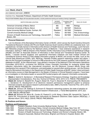 BIOGRAPHICAL SKETCH
NAME: Obeid, Jihad S.
eRA COMMONS USER NAME: JOBEID
POSITION TITLE: Associate Professor, Department of Public Health Sciences
EDUCATION/TRAINING (Begin with baccalaureate education, include postdoctoral training and residency training if applicable.)
INSTITUTION AND LOCATION
DEGREE
(if applicable)
Completion Date
MM/YYYY
FIELD OF STUDY
American University of Beirut, Beirut BS 1982 Biology
American University of Beirut, Beirut MD 06/1987 Medicine
Duke University Medical Center, Durham, NC Resident 06/1990 Pediatrics
Cornell University Medical College Fellow 06/1993 Ped. Endocrinology
Division of Health Sciences and Technology, Harvard-MIT,
Boston, MA
Fellow 06/1995 Medical Informatics
A. Personal Statement
I am Co-Director of the Biomedical Informatics Center at MUSC, which serves the South Carolina Clinical &
Translational Research Institute (SCTR) and Health Sciences South Carolina (HSSC) at a statewide level. I am
a pediatrician, formally trained in Informatics at the Division of Health Sciences and Technology, a joint Harvard-
MIT fellowship program funded by the National Library of Medicine. I have extensive experience in research
informatics, starting in 1998 as Director of the Pediatric GCRC Informatics Core at Weill-Cornell Medical College
(WCMC) and later as Associate Director of Informatics in their Clinical and Translational Science Center. At
MUSC, I oversee several academic and operational informatics initiatives and lead multiple Clinical and
Translational Science Award (CTSA)-related Informatics projects at MUSC and across the state, such as the
Clinical Data Warehouse (CDW), i2b2, REDCap, Palmetto Profiles research networking system and others. I
also am the Principal Investigator of record on IRB protocols for the CDW research workflow, both at MUSC and
statewide at HSSC. At the national level, I was elected a member of the National CTSA Informatics Operations
Committee (2012-2013), co-chaired the REDCap Library Oversight Committee for reviewing shared data
collection instruments within the international consortium, led the Electronic Consent Affinity Group with
membership from several CTSA institutions, and participated on several other working groups. I am the Division
Head for Biomedical Informatics in the Department of Public Health Sciences at MUSC, where I direct and teach
an Informatics course on Data Management in the Master of Science in Clinical Research program. I have been
a co-investigator or informatics leader on several NIH funded projects with research Informatics components.
1. Obeid J, Gabriel D, Sanderson I. A Biomedical Research Permissions Ontology: Cognitive and Knowledge
Representation Considerations. Proc Gov Technol Inf Policies. 2010; 2010: 9-13. PMCID: PMC4669972.
2. Obeid JS, Gerken K, Madathil KC, Rugg D, Alstad CE, Fryar K, Alexander R, Gramopadhye AK, Moskowitz
J, Sanderson IC. Development of an electronic research permissions management system to enhance
informed consents and capture research authorizations data. AMIA Jt Summits Transl Sci Proc. 2013; 2013:
189-93. PMCID: PMC3845791.
3. Obeid JS, Johnson LM, Stallings S, Eichmann D. Research networking systems: the state of adoption at
institutions aiming to augment translational research infrastructure. J Transl Med Epidemiol. 2014; 2(2):
1026. PMCID: PMC4610407.
4. Obeid JS, McGraw CA, Minor BL, Conde JG, Pawluk R, Lin M, Wang J, Banks SR, Hemphill SA, Taylor R,
Harris PA. Procurement of shared data instruments for Research Electronic Data Capture (REDCap). J
Biomed Inform. 2013; 46(2): 259-65. PMCID: PMC3600393.
B. Positions and Honors
Positions and Employment
1987-1990 Pediatric Resident, Duke University Medical Center, Durham, NC
1990-1993 Pediatric Endocrinology Fellow, Cornell University Medical College, New York, NY
1993-1995 Medical Informatics Fellow, Harvard Medical School, Massachusetts Institute of Technology,
Division of Health Sciences and Technology, Brigham and Women’s Hospital, Boston, MA
1995-1996 Research Associate, Medical Informatics, Brigham and Women's Hospital, Boston, MA
 