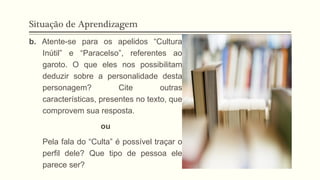Situação de Aprendizagem
b. Atente-se para os apelidos “Cultura
Inútil” e “Paracelso”, referentes ao
garoto. O que eles nos possibilitam
deduzir sobre a personalidade desta
personagem? Cite outras
características, presentes no texto, que
comprovem sua resposta.
ou
Pela fala do “Culta” é possível traçar o
perfil dele? Que tipo de pessoa ele
parece ser?
 