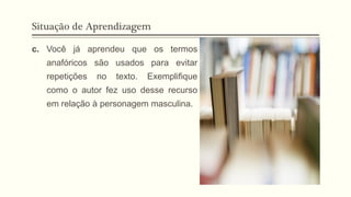 Situação de Aprendizagem
c. Você já aprendeu que os termos
anafóricos são usados para evitar
repetições no texto. Exemplifique
como o autor fez uso desse recurso
em relação à personagem masculina.
 