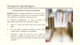 Situação de Aprendizagem
4. Recuperação do contexto de produção.
Atividade oral: o professor apresenta o livro em que o
texto foi publicado e explica que é um capítulo do mesmo.
(para trabalhar a expectativa de leitura do livro)
Na referência bibliográfica, ao final do texto, há
informações importantes. Por meio delas, indique:
a. Quem é o autor do texto? Você já leu outro texto
dele?
b. Em que gênero podemos enquadrar o texto “Meu
primeiro beijo”? Justifique a sua resposta.
c. Considere o título do livro em que o texto foi
publicado, “Balada do primeiro amor”, e relate o que
histórias você acha a narradora irá contar nos outros
capítulos?
 