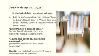 Situação de Aprendizagem
5. Intertextualidade / Interdiscursividade.
a. Leia os trechos das letras das músicas “Beijo
na boca” (Claudia Leite) e “Aquele beijo que
te dei” (Roberto Carlos) e responda o que se
pede a seguir:
“Eu quero mais é beijar na boca...”
(apresenta o ato de beijar como uma
experiência fugaz, passageira, banal)
“Aquele beijo que te dei, nunca mais
esquecerei...”
(apresenta o momento do beijo como
inesquecível)
Questão: em qual dos trechos encontramos a
mesma temática do texto lido?
 
