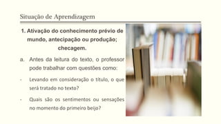 Situação de Aprendizagem
1. Ativação do conhecimento prévio de
mundo, antecipação ou produção;
checagem.
a. Antes da leitura do texto, o professor
pode trabalhar com questões como:
- Levando em consideração o título, o que
será tratado no texto?
- Quais são os sentimentos ou sensações
no momento do primeiro beijo?
 