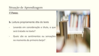 Situação de Aprendizagem
1º Passo:
b. Leitura propriamente dita do texto
- Levando em consideração o título, o que
será tratado no texto?
- Quais são os sentimentos ou sensações
no momento do primeiro beijo?
 