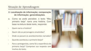 Situação de Aprendizagem
2. Localização de informação; comparação
de informação; generalizações.
a. Como se pode perceber, o texto “Meu
primeiro beijo” narra uma história. Com
base na leitura deste texto, responda:
- Quem narra a história?
- Quem são as personagens envolvidas?
- Onde se passam os acontecimentos narrados?
- Quando aconteceu o primeiro beijo?
- Para a protagonista, como foi a experiência do
primeiro beijo? Comprove sua resposta com
trechos do texto.
 