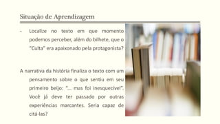 Situação de Aprendizagem
- Localize no texto em que momento
podemos perceber, além do bilhete, que o
“Culta” era apaixonado pela protagonista?
A narrativa da história finaliza o texto com um
pensamento sobre o que sentiu em seu
primeiro beijo: “... mas foi inesquecível”.
Você já deve ter passado por outras
experiências marcantes. Seria capaz de
citá-las?
 