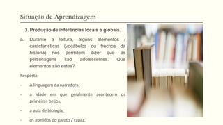 Situação de Aprendizagem
3. Produção de inferências locais e globais.
a. Durante a leitura, alguns elementos /
características (vocábulos ou trechos da
história) nos permitem dizer que as
personagens são adolescentes. Que
elementos são estes?
Resposta:
- A linguagem da narradora;
- a idade em que geralmente acontecem os
primeiros beijos;
- a aula de biologia;
- os apelidos do garoto / rapaz.
 