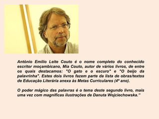 António Emílio Leite Couto é o nome completo do conhecido
escritor moçambicano, Mia Couto, autor de vários livros, de entre
os quais destacamos: "O gato e o escuro" e "O beijo da
palavrinha". Estes dois livros fazem parte da lista de obras/textos
de Educação Literária anexa às Metas Curriculares (4º ano).

O poder mágico das palavras é o tema deste segundo livro, mais
uma vez com magníficas ilustrações de Danuta Wojciechowska.”
 