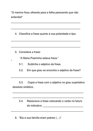 “O menino ficou olhando para a folha parecendo que não
entendia!”
_______________________________________________
_______________________________________________
4. Classifica a frase quanto à sua polaridade e tipo.
_______________________________________________
_______________________________________________
5. Considera a frase:
“A Maria Poeirinha estava fraca.”
”
5.1.

Sublinha o adjetivo da frase.

5.2.

Em que grau se encontra o adjetivo da frase?

________________________________________________
5.3.

Copia a frase com o adjetivo no grau superlativo

absoluto sintético.
________________________________________________
________________________________________________
5.4.

Reescreve a frase colocando o verbo no futuro
do indicativo. ___________________________

_________________________________________________
6. “Ela e sua família eram pobres (…)”

 
