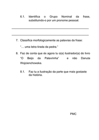 6.1.

Identifica o Grupo Nominal da
substituindo-o por um pronome pessoal.

frase,

_________________________________________________
_________________________________________________
7. Classifica morfologicamente as palavras da frase:
“… uma letra tirada da pedra.”
8. Faz de conta que és agora tu o(a) ilustrador(a) do livro
“O

Beijo

da

Palavrinha”

e

não

Danuta

Wojcienchowska.
8.1.

Faz tu a ilustração da parte que mais gostaste
da história.

PMC

 
