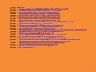 Referência das Imagens
Diapositivo 2 - http://euarte.arteblog.com.br/945229/ESCULTURAS-MAIS-FAMOSAS-DO-MUNDO/
Diapositivo 3 - http://www.garciaarte.com.br/peca.asp?ID=46965&ctd=10&tot=254&tipo=
Diapositivo 4 - http://artesteves.blogspot.pt/2011/03/constantin-brancusi-o-beijo.html
Diapositivo 5 - https://rceliamendonca.wordpress.com/page/31/?app-download=nokia
Diapositivo 6 - https://rceliamendonca.wordpress.com/page/31/?app-download=nokia
Diapositivo 7 - https://rceliamendonca.wordpress.com/page/31/?app-download=nokia
Diapositivo 8 - https://rceliamendonca.wordpress.com/page/31/?app-download=nokia
Diapositivo 9 - https://rceliamendonca.wordpress.com/page/31/?app-download=nokia
Diapositivo 10 - http://www.portugues.rfi.fr/cultura/20130225-paris-homenageia-chagall-com-mega-exposicao -
Diapositivo 11 - http://prosimetron.blogspot.pt/2012_04_08_archive.html-
Diapositivo 12 - http://www.veramoraes.com.br/2012/10/a-pop-art-de-roy-liechtenstein.html-
Diapositivo 13 - http://deniseludwig.blogspot.pt/2013/04/arte-em-pinturas-com-beijos.html
Diapositivo 14- https://livrariafreebook.wordpress.com/category/livros/cinema/
Diapositivo 15 - http://entretenimento.r7.com/bichos/fotos/gatinhos-interpretam-suas-cenas-favoritas-do-cinema-20120926-24.html
Diapositivo 16 - http://bemditosfilmes.blogspot.pt/2011/01/beijos-famosos-cinema-etc.html
Diapositivo 17 - http://theloveterminal.blogspot.pt/2013_06_01_archive.html
Diapositivo 18- http://souzamaiapapelarroz.com/gallery3/index.php/A-Dama-e-o-Vagabundo-05
Diapositivo 19 - http://bemditosfilmes.blogspot.pt/2011/01/beijos-famosos-cinema-etc.html
Diapositivo 20 - http://asminhaspipocasdavamumfilme.blogspot.pt/2014/04/solta-se-o-beijo.html
Diapositivo 21 - http://colunas.revistaepoca.globo.com/menteaberta/2012/06/12/os-10-beijos-mais-famosos-do-cinema-
Diapositivo 22 - http://www.cinemadebuteco.com.br/criticas/romance/moulin-rouge-amor-em-vermelho/
Diapositivo 23 - http://bemditosfilmes.blogspot.pt/2011/02/tobey-maguire-e-kirsten-dunst.html
Diapositivo 24 - http://www.diariodecasal.com.br/posts/no-dia-do-beijo-beije-muito/
Diapositivo 25 - http://www.diariodecasal.com.br/posts/no-dia-do-beijo-beije-muito/
Diapositivo 26 - http://hpasaga.blogspot.pt/
27
 