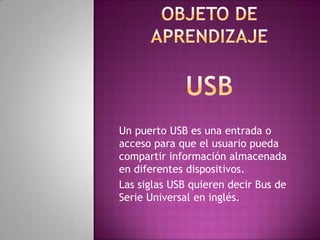 Un puerto USB es una entrada o
acceso para que el usuario pueda
compartir información almacenada
en diferentes dispositivos.
Las siglas USB quieren decir Bus de
Serie Universal en inglés.
 