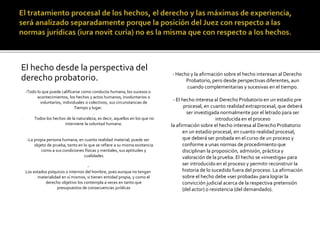 El hecho desde la perspectiva del
derecho probatorio.
-Todo lo que puede calificarse como conducta humana, los sucesos o
acontecimientos, los hechos y actos humanos, involuntarios o
voluntarios, individuales o colectivos, sus circunstancias de
Tiempo y lugar.
- .
- Todos los hechos de la naturaleza, es decir, aquellos en los que no
interviene la voluntad humana.
-La propia persona humana, en cuanto realidad material, puede ser
objeto de prueba, tanto en lo que se refiere a su misma existencia
como a sus condiciones físicas y mentales, sus aptitudes y
cualidades
-
Los estados psíquicos o internos del hombre, pues aunque no tengan
materialidad en sí mismos, si tienen entidad propia, y como el
derecho objetivo los contempla a veces en tanto que
presupuestos de consecuencias jurídicas
- Hecho y la afirmación sobre el hecho interesan al Derecho
Probatorio, pero desde perspectivas diferentes, aun
cuando complementarias y sucesivas en el tiempo.
- El hecho interesa al Derecho Probatorio en un estadio pre
procesal, en cuanto realidad extraprocesal, que deberá
ser investigada normalmente por el letrado para ser
introducida en el proceso
la afirmación sobre el hecho interesa al Derecho Probatorio
en un estadio procesal, en cuanto realidad procesal,
que deberá ser probada en el curso de un proceso y
conforme a unas normas de procedimiento que
disciplinan la proposición, admisión, práctica y
valoración de la prueba. El hecho se «investiga» para
ser introducido en el proceso y permitir reconstruir la
historia de lo sucedido fuera del proceso. La afirmación
sobre el hecho debe «ser probada» para lograr la
convicción judicial acerca de la respectiva pretensión
(del actor) o resistencia (del demandado).
 