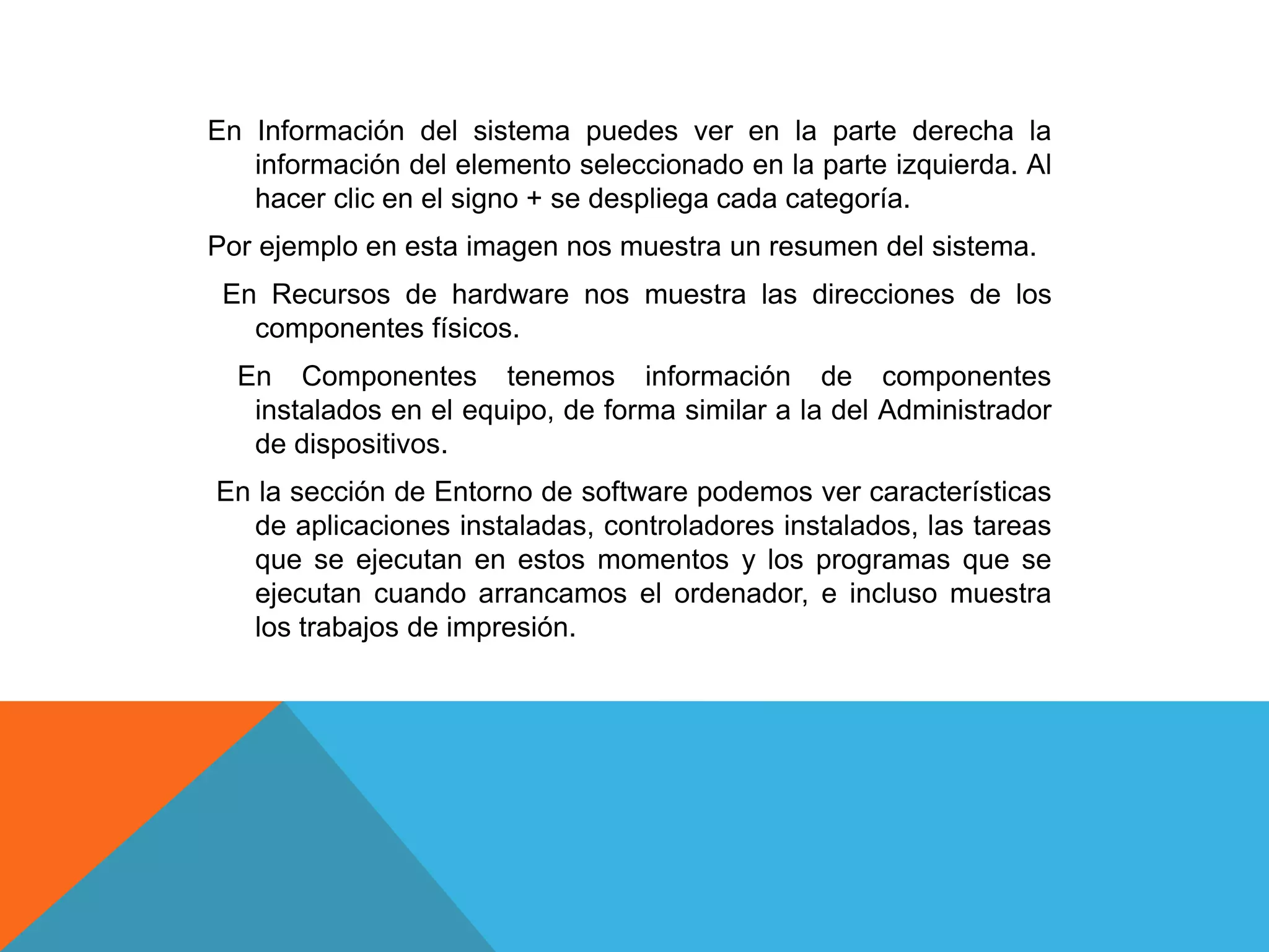 En Información del sistema puedes ver en la parte derecha la 
información del elemento seleccionado en la parte izquierda. Al 
hacer clic en el signo + se despliega cada categoría. 
Por ejemplo en esta imagen nos muestra un resumen del sistema. 
En Recursos de hardware nos muestra las direcciones de los 
componentes físicos. 
En Componentes tenemos información de componentes 
instalados en el equipo, de forma similar a la del Administrador 
de dispositivos. 
En la sección de Entorno de software podemos ver características 
de aplicaciones instaladas, controladores instalados, las tareas 
que se ejecutan en estos momentos y los programas que se 
ejecutan cuando arrancamos el ordenador, e incluso muestra 
los trabajos de impresión. 
 