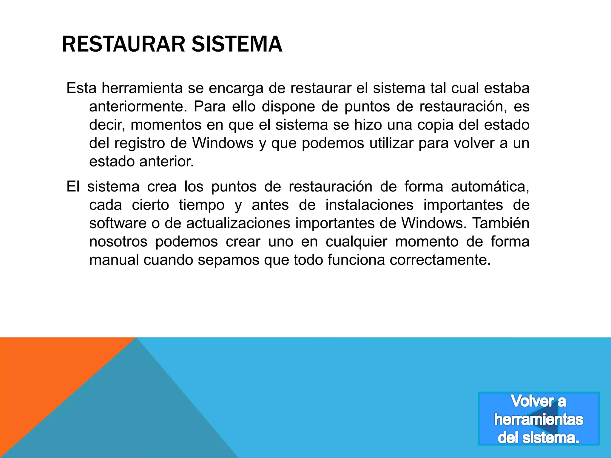 RESTAURAR SISTEMA 
Esta herramienta se encarga de restaurar el sistema tal cual estaba 
anteriormente. Para ello dispone de puntos de restauración, es 
decir, momentos en que el sistema se hizo una copia del estado 
del registro de Windows y que podemos utilizar para volver a un 
estado anterior. 
El sistema crea los puntos de restauración de forma automática, 
cada cierto tiempo y antes de instalaciones importantes de 
software o de actualizaciones importantes de Windows. También 
nosotros podemos crear uno en cualquier momento de forma 
manual cuando sepamos que todo funciona correctamente. 
 