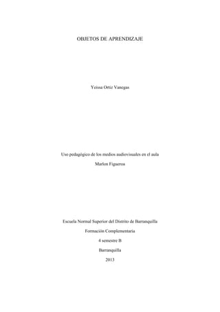 OBJETOS DE APRENDIZAJE
Yeissa Ortiz Vanegas
Uso pedagógico de los medios audiovisuales en el aula
Marlon Figueroa
Escuela Normal Superior del Distrito de Barranquilla
Formación Complementaria
4 semestre B
Barranquilla
2013
 