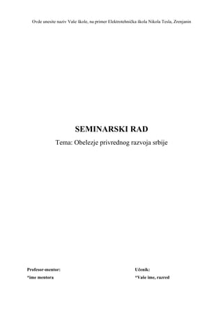 Ovde unesite naziv Vaše škole, na primer Elektrotehnička škola Nikola Tesla, Zrenjanin
SEMINARSKI RAD
Tema: Obelezje privrednog razvoja srbije
Profesor-mentor: Učenik:
*ime mentora *Vaše ime, razred
 