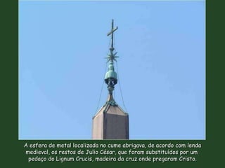 A esfera de metal localizada no cume abrigava, de acordo com lenda medieval, os restos de Julio César, que foram substituídos por um  pedaço do Lignum Crucis, madeira da cruz onde pregaram Cristo. 