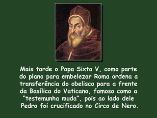 Mais tarde o Papa Sixto V, como parte do plano para embelezar Roma ordena a transferência do obelisco para a frente da Basílica do Vaticano, famoso como a “ testemunha muda”, pois ao lado dele Pedro foi crucificado no Circo de Nero. 