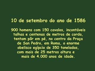 10 de setembro do ano de 1586 900 homens com 150 cavalos, incontáveis talhas e centenas de metros de corda, tentam pôr em pé, no centro da Praça de San Pedro, em Roma, o enorme obelisco egípcio de 350 toneladas, com mais de 25 metros altura e  mais de 4.000 anos de idade. 