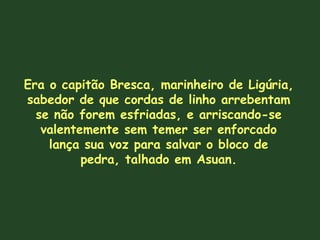Era o capitão Bresca, marinheiro de Ligúria, sabedor de que cordas de linho arrebentam se não forem esfriadas, e arriscando-se valentemente sem temer ser enforcado lança sua voz para salvar o bloco de pedra, talhado em Asuan. 