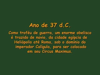 Ano de 37 d.C. Como troféu de guerra, um enorme obelisco é trazido de navio, da cidade egípcia de  Heliópolis até Roma, sob o domínio do imperador Calígula, para ser colocado em seu Circus Maximus. 
