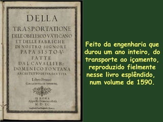 Feito da engenharia que durou um ano inteiro, do transporte ao içamento, reproduzido fielmente nesse livro esplêndido,  num volume de 1590 . 