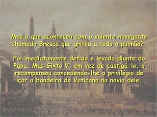 Mas o que aconteceu com o valente navegante chamado Bresca que gritou a todo o pulmão?  Foi imediatamente detido e levado diante do Papa. Mas Sixto V, em vez de castigá-lo, o recompensou concedendo-lhe o privilégio de içar a bandeira do Vaticano no navio dele. 