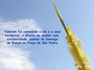 Também foi concedido a ele e a seus herdeiros, o direito de vender com, exclusividade, palmas do Domingo de Ramos na Praça de São Pedro . 