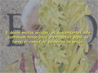 E desde muitos séculos, os descendentes dele continuam tendo essa prerrogativa papal de fornecer ramos de palmeiras na praça. 