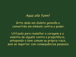 Aqua alle funni!   Grito dado em dialeto genovês e convertido em símbolo contra o poder. Utilizado para ressaltar a coragem e a  valentia de alguém contra a prepotência,  antepondo o bem comum ao próprio risco, sem se importar com consequências pessoais. 