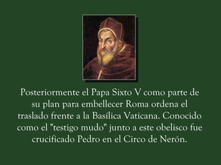 Posteriormente el Papa Sixto V como parte de su plan para embellecer Roma ordena el traslado frente a la Basílica Vaticana. Conocido como el "testigo mudo" junto a este obelisco fue crucificado Pedro en el Circo de Nerón. 