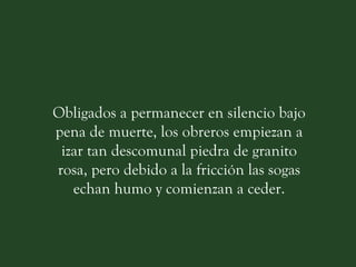 Obligados a permanecer en silencio bajo pena de muerte, los obreros empiezan a izar tan descomunal piedra de granito rosa, pero debido a la fricción las sogas echan humo y comienzan a ceder. 