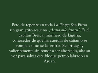 Pero de repente en toda  La Piazza San Pietro   un gran grito resuena:  ¡Aqua alle funni!.   Es el capitán Bresca, marinero de Liguria, conocedor de que las cuerdas de cáñamo se rompen si no se las enfría. Se arriesga y valientemente sin temor a ser ahorcado, alza su voz para salvar este bloque pétreo labrado en Asuan. 