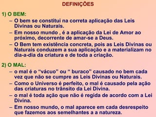 DEFINIÇÕES
1) O BEM:
– O bem se constitui na correta aplicação das Leis
Divinas ou Naturais.
– Em nosso mundo , é a aplicação da Lei de Amor ao
próximo, decorrente de amar-se a Deus.
– O Bem tem existência concreta, pois as Leis Divinas ou
Naturais conduzem a sua aplicação e a materializam no
dia-a-dia da criatura e de toda a criação.
2) O MAL:
– o mal é o “vácuo” ou “ buraco” causado no bem cada
vez que não se cumpre as Leis Divinas ou Naturais.
– Como o Universo é perfeito, o mal é causado pela ação
das criaturas no trânsito da Lei Divina.
– o mal é toda ação que não é regida de acordo com a Lei
Divina.
– Em nosso mundo, o mal aparece em cada desrespeito
que fazemos aos semelhantes a a natureza.
 