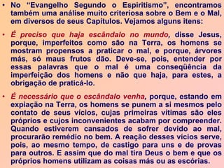• No “Evangelho Segundo o Espiritismo”, encontramos
também uma análise muito criteriosa sobre o Bem e o Mal,
em diversos de seus Capítulos. Vejamos alguns itens:
• É preciso que haja escândalo no mundo, disse Jesus,
porque, imperfeitos como são na Terra, os homens se
mostram propensos a praticar o mal, e porque, árvores
más, só maus frutos dão. Deve-se, pois, entender por
essas palavras que o mal é uma conseqüência da
imperfeição dos homens e não que haja, para estes, a
obrigação de praticá-lo.
• É necessário que o escândalo venha, porque, estando em
expiação na Terra, os homens se punem a si mesmos pelo
contato de seus vícios, cujas primeiras vítimas são eles
próprios e cujos inconvenientes acabam por compreender.
Quando estiverem cansados de sofrer devido ao mal,
procurarão remédio no bem. A reação desses vícios serve,
pois, ao mesmo tempo, de castigo para uns e de provas
para outros. E assim que do mal tira Deus o bem e que os
próprios homens utilizam as coisas más ou as escórias.
 