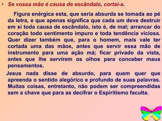 • Se vossa mão é causa de escândalo, cortai-a.
Figura enérgica esta, que seria absurda se tomada ao pé
da letra, e que apenas significa que cada um deve destruir
em si toda causa de escândalo, isto é, de mal; arrancar do
coração todo sentimento impuro e toda tendência viciosa.
Quer dizer também que, para o homem, mais vale ter
cortada uma das mãos, antes que servir essa mão de
instrumento para uma ação má; ficar privado da vista,
antes que lhe servirem os olhos para conceber maus
pensamentos.
Jesus nada disse de absurdo, para quem quer que
apreenda o sentido alegórico e profundo de suas palavras.
Muitas coisas, entretanto, não podem ser compreendidas
sem a chave que para as decifrar o Espiritismo faculta.
 