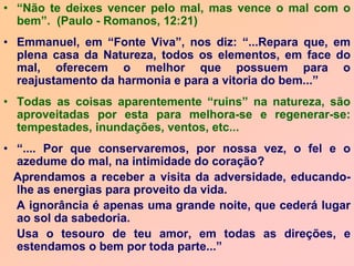 • “Não te deixes vencer pelo mal, mas vence o mal com o
bem”. (Paulo - Romanos, 12:21)
• Emmanuel, em “Fonte Viva”, nos diz: “...Repara que, em
plena casa da Natureza, todos os elementos, em face do
mal, oferecem o melhor que possuem para o
reajustamento da harmonia e para a vitoria do bem...”
• Todas as coisas aparentemente “ruins” na natureza, são
aproveitadas por esta para melhora-se e regenerar-se:
tempestades, inundações, ventos, etc...
• “.... Por que conservaremos, por nossa vez, o fel e o
azedume do mal, na intimidade do coração?
Aprendamos a receber a visita da adversidade, educando-
lhe as energias para proveito da vida.
A ignorância é apenas uma grande noite, que cederá lugar
ao sol da sabedoria.
Usa o tesouro de teu amor, em todas as direções, e
estendamos o bem por toda parte...”
 