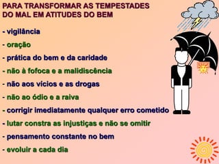- vigilância
- oração
- prática do bem e da caridade
- não à fofoca e a malidiscência
- não aos vícios e as drogas
- não ao ódio e a raiva
- corrigir imediatamente qualquer erro cometido
- lutar constra as injustiças e não se omitir
- pensamento constante no bem
- evoluir a cada dia
PARA TRANSFORMAR AS TEMPESTADES
DO MAL EM ATITUDES DO BEM
 