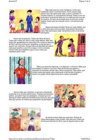 Mas João que era muito inteligente, continuava
meditando sobre o acontecimento. Como nasceu essa
planta! Que não serve para nada, e quem a plantou? A
mamãe explicou: È uma plantinha teimosa. Possui uma raiz
profunda e na ponta de cada raiz um bulbo que por sua vez
se ramifica. Por isso ela se esparrama na terra em muitos
lugares (trazer para as crianças verem, uma plantinha de
tiririca).
Depois ela possui também flores em suas hastes, que
o vento leva para outros quintais. Essa planta não produz
nada. Não serve para nada. Só danifica a terra e as outras
plantações.
Assim são as pessoas. Todos são filhos de Deus.
Todos são irmãos em Jesus Cristo nosso Mestre. Mas nem
todos são agradecidos ao nosso Bom Pai muitos se desviam
do Bom caminho e procuram atrapalhar a vida dos que c
querem ser melhores. (Porque Deus dá liberdade de ação e
cada qual escolhe o caminho a seguir.) Como exemplo,
vemos mãos que trabalham para o mal e mãos que
trabalham para o bem.
Mãos que arrancam lágrimas, e multiplicam o infortúnio. Mãos que
se entregam a miséria, e ao vicio. Paes de família que bebem e
expulsão os familiares, pondo mãe e filhos na penúria. Paes estes, que
muitas vezes vão presos, pois violentando a família são forçados a
ficarem na cadeia. Muito deprimente para a toda a sociedade.
Vemos mãos que violentam a natureza, aniquilando
as plantas e os animais prestimosos. Pessoas que quebram
galhos, que põem fogo nas pastagens, crianças que com
estilingue matam pássaros benfeitores da natureza, pois são
eles que comem os insetos que prejudicam as plantações.
Já vemos outras mãos que acariciam. Braços de
mães abençoadas e pais amigos. São pais que cuidam da
família que estimam os filhos, que os educam para a vida.
Página 2 de 4
historia37
10/02/2011
http://www.techs.com.br/meimei/historias/historia37.htm
 