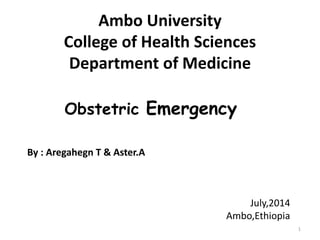 Ambo University 
College of Health Sciences 
Department of Medicine 
1 
Obstetric Emergency 
By : Aregahegn T & Aster.A 
July,2014 
Ambo,Ethiopia 
 